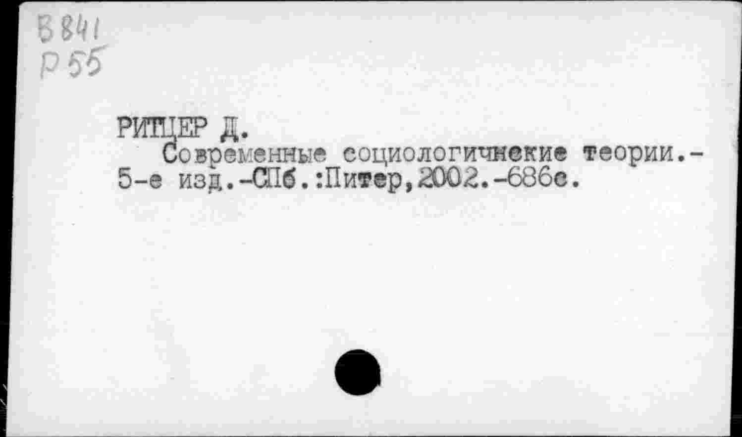 ﻿Б8М
РИТЦЕР Д.
Современны« еоциологичнекие теории.-5-е изд,. -СПб. Шит ер, £002. -686с.